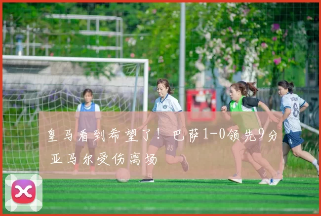 皇马看到希望了！巴萨1-0领先9分 亚马尔受伤离场