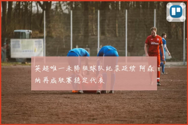 英超唯一未降级球队纪录延续 阿森纳再成联赛稳定代表