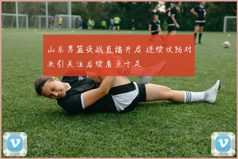 山东男篮夜战直播开启 连续攻防对决引关注后续看点十足