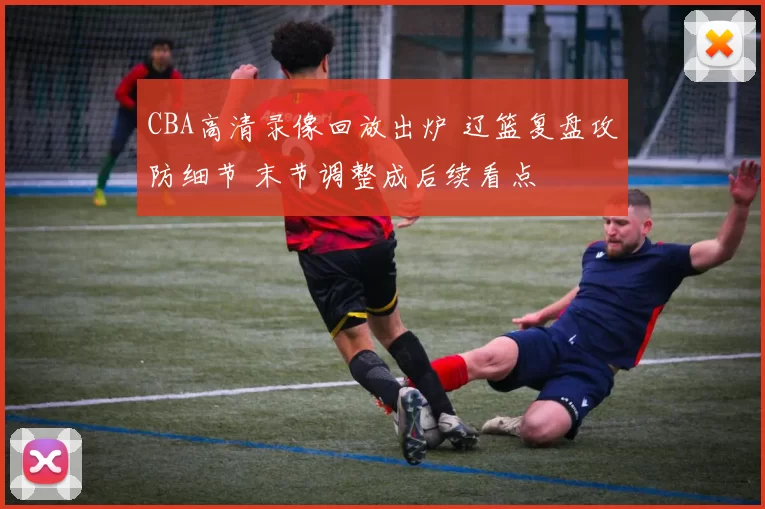 CBA高清录像回放出炉 辽篮复盘攻防细节 末节调整成后续看点