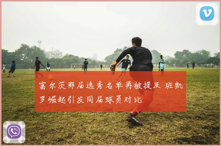 富尔茨那届选秀名单再被提及 班凯罗崛起引发同届球员对比