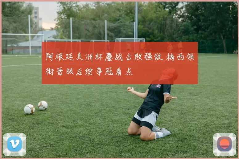 阿根廷美洲杯鏖战击败强敌 梅西领衔晋级后续争冠看点