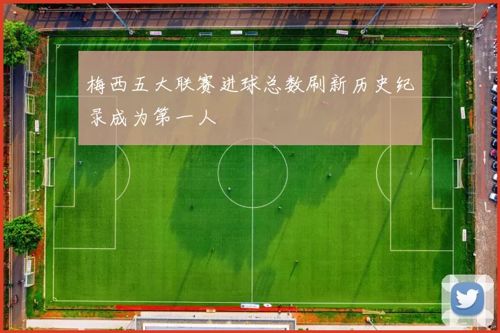 梅西五大联赛进球总数刷新历史纪录成为第一人