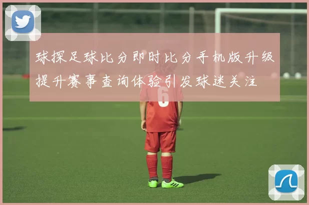 球探足球比分即时比分手机版升级提升赛事查询体验引发球迷关注
