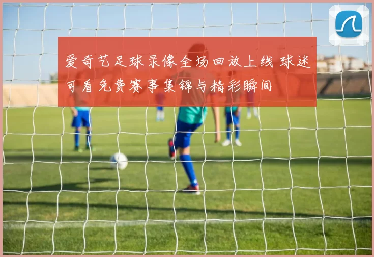爱奇艺足球录像全场回放上线 球迷可看免费赛事集锦与精彩瞬间