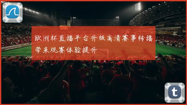 欧洲杯直播平台升级高清赛事转播带来观赛体验提升