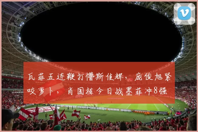 瓦菲五连鞭打懵斯佳辉，庞俊旭紧咬萝卜，肖国栋今日战墨菲冲8强