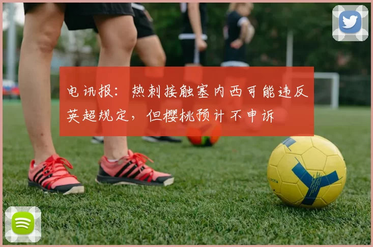 电讯报：热刺接触塞内西可能违反英超规定，但樱桃预计不申诉