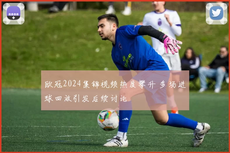 欧冠2024集锦视频热度攀升 多场进球回放引发后续讨论