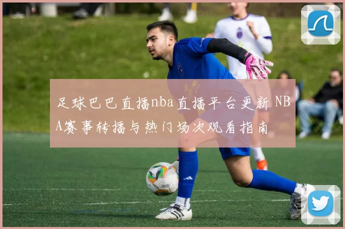 足球巴巴直播nba直播平台更新 NBA赛事转播与热门场次观看指南