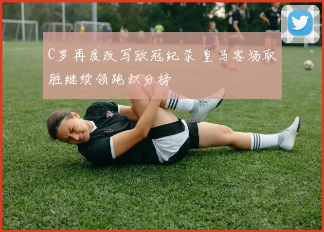 C罗再度改写欧冠纪录 皇马客场取胜继续领跑积分榜
