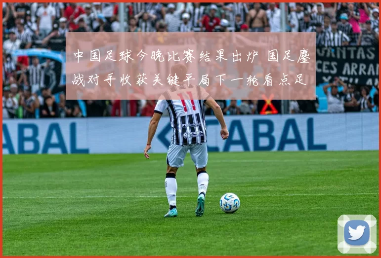 中国足球今晚比赛结果出炉 国足鏖战对手收获关键平局下一轮看点足够