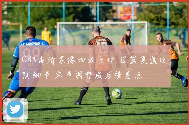 CBA高清录像回放出炉 辽篮复盘攻防细节 末节调整成后续看点